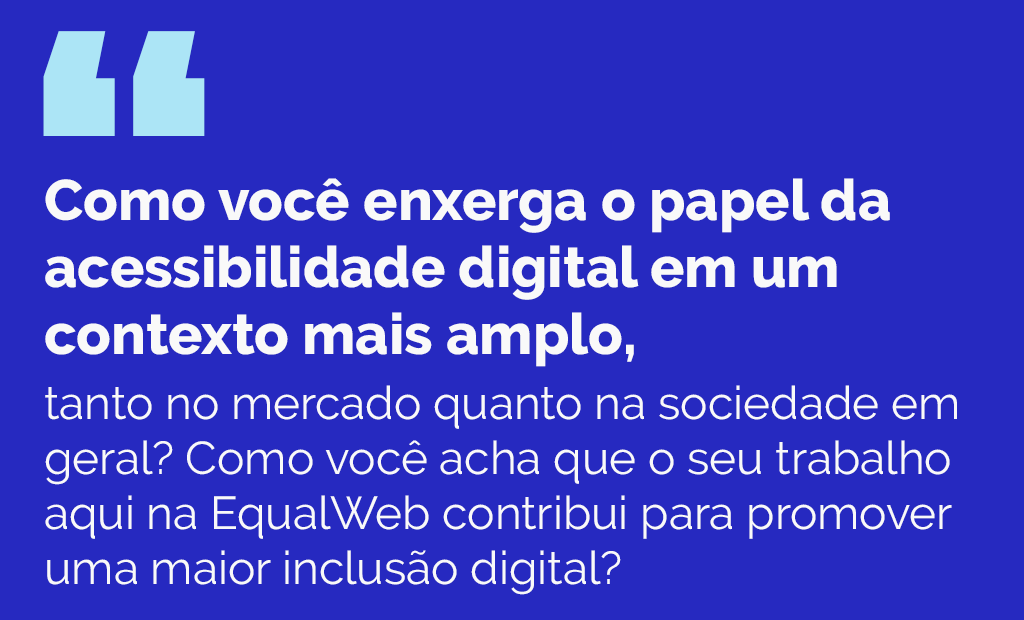 EqualWeb Talks. Imagem em fundo azul com a seguinte pergunta: Como você enxerga o papel da acessibilidade digital em um contexto mais amplo, tanto no mercado quanto na sociedade em geral? Como você acha que o seu trabalho aqui na EqualWeb contribui para promover uma maior inclusão digital?